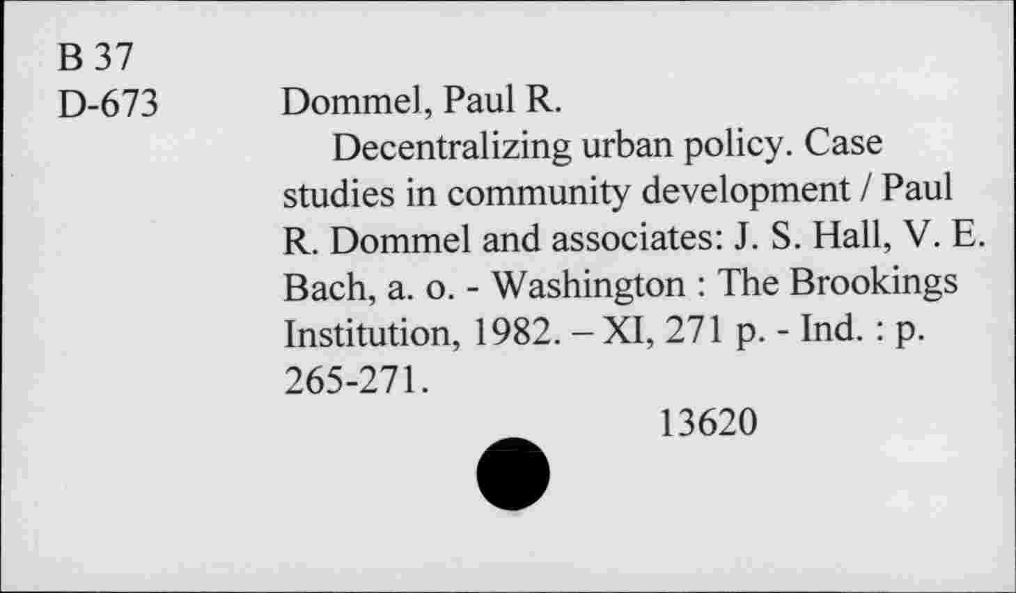 ﻿B37
D-673 Dommel, Paul R.
Decentralizing urban policy. Case studies in community development I Paul R. Dommel and associates: J. S. Hall, V. E. Bach, a. o. - Washington : The Brookings Institution, 1982. - XI, 271 p. - Ind. : p. 265-271.
13620